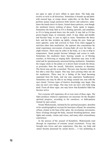 not open in spite of one's efforts to open them. The body may
revolve or twist in all directions. Sometimes it bounds up and down
with crossed legs, or creeps about, snake-like, on the floor. Some
perform asanas (yogic postures) both known and unknown; some-
times the hands move in classic, formal dance-patterns, even though
the meditator knows nothing of dance. Some speak in tongues.
Sometimes the body feels as if it is floating upwards, and sometimes
as if it is being pressed down into the earth. It may feel as if it has
grown hugely large, or extremely small. It may shake and tremble
and become limp, or turn as rigid as stone. Sometimes the brows
knit, and the face wrinkles up tightly, closing the eyes. Some get
more appetite, some feel aversion to food. Even when engaged in
activities other than meditation, the aspirant who concentrates his
mind experiences movements of prana-Sakti all over the body, or
slight tremors. There may be aches in the body, or a rise or drop in
temperature. Some people become lethargic and averse to work.
Sometimes the meditator hears buzzing sounds as of blowing
conches, or bird-song or ringing bells. Questions may arise in the
mind and be spontaneously answered during meditation. Sometimes
the tongue sticks to the palate or is drawn back towards the throat,
or protrudes from the mouth. Salivation increases or decreases.
The throat may get dry or parched. The jaws may become clenched,
but after a time they reopen. One may start yawning when one sits
for meditation. There may be a feeling of the head becoming
separated from the body, and one may experience 'headlessness'.
Sometimes one may be able to see things around one even with the
eyes closed. Various types of intuitive knowledge may begin. One
may see one's own image. One may even see one's own body lying
dead. From all these signs, one may know that Kundalini Sakti has
become active.
Not everyone will experience all or even most of these signs. The
Sakti produces whatever experiences are necessary for the disciple's
spiritual progress, according to his samskaras, or habit-pattern
formed by past action.
Swami Muktananda, initiated by his spiritual preceptor, describes
in his autobiographical account his heaviness of head, his sensations
of heat, of pain at the base of the spine, the involuntary movements,
flows of energy through the body, unusual breathing-patterns, inner
lights and sounds, visions and voices, and many other extraordinary
experiences.
In the process of the arousal of Kundalini, Muktananda went
through an experience of extreme sexual excitement: 'Every day
brought new kriyas and new experiences. One day, my body and
senses became possessed by sexual desire.... I was meditating in
72
 