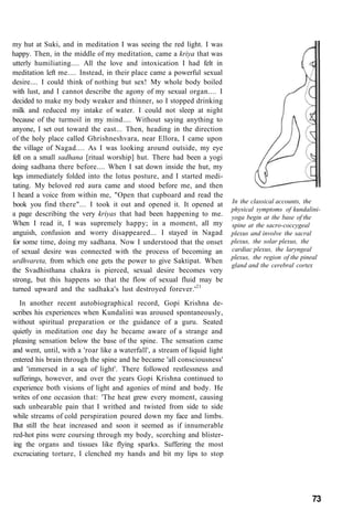 my hut at Suki, and in meditation I was seeing the red light. I was
happy. Then, in the middle of my meditation, came a kriya that was
utterly humiliating.... All the love and intoxication I had felt in
meditation left me.... Instead, in their place came a powerful sexual
desire.... I could think of nothing but sex! My whole body boiled
with lust, and I cannot describe the agony of my sexual organ.... I
decided to make my body weaker and thinner, so I stopped drinking
milk and reduced my intake of water. I could not sleep at night
because of the turmoil in my mind.... Without saying anything to
anyone, I set out toward the east... Then, heading in the direction
of the holy place called Ghrishneshvara, near Ellora, I came upon
the village of Nagad.... As I was looking around outside, my eye
fell on a small sadhana [ritual worship] hut. There had been a yogi
doing sadhana there before.... When I sat down inside the hut, my
legs immediately folded into the lotus posture, and I started medi-
tating. My beloved red aura came and stood before me, and then
I heard a voice from within me, "Open that cupboard and read the
book you find there"... I took it out and opened it. It opened at
a page describing the very kriyas that had been happening to me.
When I read it, I was supremely happy; in a moment, all my
anguish, confusion and worry disappeared... I stayed in Nagad
for some time, doing my sadhana. Now I understood that the onset
of sexual desire was connected with the process of becoming an
urdhvareta, from which one gets the power to give Saktipat. When
the Svadhisthana chakra is pierced, sexual desire becomes very
strong, but this happens so that the flow of sexual fluid may be
turned upward and the sadhaka's lust destroyed forever.'21
In another recent autobiographical record, Gopi Krishna de-
scribes his experiences when Kundalini was aroused spontaneously,
without spiritual preparation or the guidance of a guru. Seated
quietly in meditation one day he became aware of a strange and
pleasing sensation below the base of the spine. The sensation came
and went, until, with a 'roar like a waterfall', a stream of liquid light
entered his brain through the spine and he became 'all consciousness'
and 'immersed in a sea of light'. There followed restlessness and
sufferings, however, and over the years Gopi Krishna continued to
experience both visions of light and agonies of mind and body. He
writes of one occasion that: 'The heat grew every moment, causing
such unbearable pain that I writhed and twisted from side to side
while streams of cold perspiration poured down my face and limbs.
But still the heat increased and soon it seemed as if innumerable
red-hot pins were coursing through my body, scorching and blister-
ing the organs and tissues like flying sparks. Suffering the most
excruciating torture, I clenched my hands and bit my lips to stop
In the classical accounts, the
physical symptoms of kundalini-
yoga begin at the base of the
spine at the sacro-coccygeal
plexus and involve the sacral
plexus, the solar plexus, the
cardiac plexus, the laryngeal
plexus, the region of the pineal
gland and the cerebral cortex
73
 