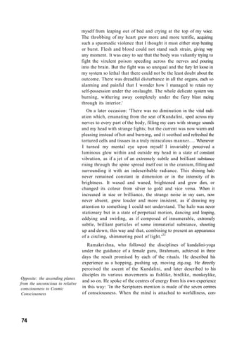 myself from leaping out of bed and crying at the top of my voice.
The throbbing of my heart grew more and more terrific, acquiring
such a spasmodic violence that I thought it must either stop beating
or burst. Flesh and blood could not stand such strain, giving way
any moment. It was easy to see that the body was valiantly trying to
fight the virulent poison speeding across the nerves and pouring
into the brain. But the fight was so unequal and the fury let loose in
my system so lethal that there could not be the least doubt about the
outcome. There was dreadful disturbance in all the organs, each so
alarming and painful that I wonder how I managed to retain my
self-possession under the onslaught. The whole delicate system was
burning, withering away completely under the fiery blast racing
through its interior.'
On a later occasion: 'There was no diminution in the vital radi-
ation which, emanating from the seat of Kundalini, sped across my
nerves to every part of the body, filling my ears with strange sounds
and my head with strange lights; but the current was now warm and
pleasing instead of hot and burning, and it soothed and refreshed the
tortured cells and tissues in a truly miraculous manner.... Whenever
I turned my mental eye upon myself I invariably perceived a
luminous glow within and outside my head in a state of constant
vibration, as if a jet of an extremely subtle and brilliant substance
rising through the spine spread itself out in the cranium, filling and
surrounding it with an indescribable radiance. This shining halo
never remained constant in dimension or in the intensity of its
brightness. It waxed and waned, brightened and grew dim, or
changed its colour from silver to gold and vice versa. When it
increased in size or brilliance, the strange noise in my ears, now
never absent, grew louder and more insistent, as if drawing my
attention to something I could not understand. The halo was never
stationary but in a state of perpetual motion, dancing and leaping,
eddying and swirling, as if composed of innumerable, extremely
subtle, brilliant particles of some immaterial substance, shooting
up and down, this way and that, combining to present an appearance
of a circling, shimmering pool of light.'22
Ramakrishna, who followed the disciplines of kundalini-yoga
under the guidance of a female guru, Brahmam, achieved in three
days the result promised by each of the rituals. He described his
experience as a hopping, pushing up, moving zig-zag. He directly
perceived the ascent of the Kundalini, and later described to his
disciples its various movements as fishlike, birdlike, monkeylike,
and so on. He spoke of the centres of energy from his own experience
in this way: 'In the Scriptures mention is made of the seven centres
of consciousness. When the mind is attached to worldliness, con-
Opposite: the ascending planes
from the unconscious to relative
consciousness to Cosmic
Consciousness
74
 