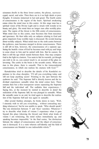 sciousness dwells in the three lower centres, the plexus, sacrococ-
cygeal, sacral, and solar. Then there are in it no high ideals or pure
thoughts. It remains immersed in lust and greed. The fourth centre
of consciousness is the region of the heart. Spiritual awakening
comes when the mind rises to this centre. At this stage man has a
spiritual vision of the Divine Light and is struck with wonder at its
beauty and glory. His mind then no longer runs after worldly plea-
sures. The region of the throat is the fifth centre of consciousness.
When mind rises to this centre, man becomes free from nescience
and ignorance. He then talks only on subjects relating to God and
grows impatient if any worldly topic is discussed. He avoids hearing
about worldly subjects. When mind rises to the sixth centre between
the eyebrows, man becomes merged in divine consciousness. There
is still left in him, however, the consciousness of a separate ego.
Seeing the beatific vision of God he becomes mad with joy and longs
to come closer to him and be united with him. But he cannot, for
there is still the ego which stands between them. One may compare
God to the light in a lantern. You seem to feel its warmth, yet though
you wish to do so, you cannot touch it, on account of the glass in-
tervening. The centre in the brain is the seventh centre. When one
rises to this plane, there is samadhi. That is the transcendental
consciousness, in which one realizes his oneness with God.'23
Ramakrishna tried to describe the details of his Kundalini ex-
perience to his close disciples: 'I'll tell you everything today and
will not keep anything secret.' Pointing to the spot between the
eyebrows he said: 'The Supreme Self is directly known and the in-
dividual experiences samadhi when the mind comes here. There
remains then but a thin transparent screen separating the Supreme
Self and the individual self. The sadhaka then experiences...'.
Saying this, at the moment he started to describe in detail the
realization of the Supreme Self, he was plunged in samadhi. When
the samadhi came to an end, he tried again to describe the realiza-
tion of the Supreme Self and was again in samadhi.
After several fruitless attempts, he broke down in tears. 'Well,
I sincerely wish to tell you everything... without concealing any-
thing whatsoever,' but he was unable to speak. 'Who should speak?
The very distinction between 'I' and 'thou' vanishes: Whenever I
try to describe what kinds of visions I experience when it goes
beyond this place [showing the throat] and think what kinds of
visions I am witnessing, the mind rushes immediately up, and
speaking becomes impossible.' In the final centre, 'the distinction
between the subject of consciousness and the object of conscious-
ness is destroyed. It is a state wherein self-identity and the field of
consciousness are blended in one indissoluble whole.24
75
 