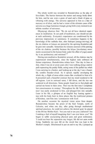 The whole world was revealed to Ramakrishna as the play of
Siva-Sakti. The barrier between the matter and energy broke down
for him, and he saw even a grain of sand and a blade of grass as
vibrating with energy. The universe appeared to him as a lake of
mercury or of silver, and he had a vision of the ultimate cause of the
universe as a huge luminous triangle giving birth every moment to an
infinite number of universes.
Dhyanyogi observes that: 'We do not all have identical experi-
ences in meditation. In our path of meditation, one should not aim
at such uniformity. Everyone's experiences are conditioned by his
previous impressions or samskaras. It sometimes happens in the
knowledge of the sadhaka that, after Saktipat [energy-moving], all
the six chakras or lotuses are pierced by the uprising Kundalini and
he goes into samadhi. Sometimes he remains unaware of the piercing
of the six chakras, possibly because the kriyas [involuntary move-
ments occasioned in the human body under the effect of yoga] caused
by it are perfunctory and minimal.'25
During non-meditative Kundalini arousal, all the chakras may be
experienced simultaneously, since the highest state embraces all
former experience. Ramakrishna relates how: 'One day in June or
July, when I was six or seven years old, I was walking along a narrow
path separating the paddy fields, eating some of the puffed rice which
I was carrying in a basket, and looking up at the sky I saw a beauti-
ful, sombre thunder-cloud. As it spread, rapidly enveloping the
whole sky, a flight of snow-white cranes flew overhead in front of it.
It presented such a beautiful contrast that my mind wandered to far
off regions. Lost to outward sense, I fell down, and the rice was
scattered in all directions. Some people found me in that plight and
carried me home in their arms. That was the first time I completely
lost consciousness in ecstasy.' Throughout his life 'God-conscious-
ness' was easily awakened in him, and plunged him into samadhi.
Later in his life, a glimpse of an English boy leaning against a
tree with his body bent in three places like the traditional pictures
of Krishna, sent him into 'communion with God'.
On another occasion his mystical vision arose from despair.
Ramakrishna became the priest of the Kali Temple, north of
Calcutta, and when one day, after going through meditational
spiritual practices, he could not achieve the desired goal, he prayed
to the Divine Mother Kali: 'Are you real or are you a delusion? Am
I making a fool of myself imagining that I can ever know you?' He
began to suffer excruciating physical pain and great restlessness.
'I could not bear the separation any longer; life did not seem worth
living. Suddenly my eyes fell on the sword that was kept in the
Mother's temple. Determined to put an end to my life, I jumped up
76
 