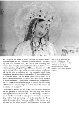 Devi as an enchantress of the
universe - Mahamaya - the
enchantment of illusory 'reality'
that must be cast off in
meditative practice. Pahari
School, c. 18th century, gouache
on paper
like a madman and seized it, when suddenly the blessed Mother
revealed herself to me and I fell unconscious on the floor. The build-
ings with their different parts, the temple, and everything else
vanished from my sight, leaving no trace whatsoever. Instead I saw
a limitless, infinite, effulgent Ocean of Bliss. As far as the eye could
see, the shining billows were madly rushing towards me on all sides
with a terrific noise to swallow me up. I was panting for breath. I was
caught in the rush and collapsed, unconscious. What was happening
in the outside world I did not know; but within me there was a
steady flow of undiluted bliss, altogether new, and I felt the presence
of the Divine Mother.' Colin Wilson comments that 'Long medita-
tion had tired him until he had lost sight of his aim. The decision to
kill himself was a sudden danger to his vital power that aroused all
his sleeping life-energies.'26
Supernatural powers are one of the manifestations associated
with the practice of kundalini-yoga, and they may also appear
following spontaneous arousal of the Kundalini energy. Self-actual-
ization may be manifested in such special attainments (siddhis) as
living without food, duplicating one's body, rising from the dead,
gaining knowledge of the 'heavenly worlds, of the planets, stars,
universes and the whole cosmos', weightlessness, levitation and
77
 
