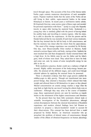 travel through space. The accounts of the lives of the famous tantric
Natha yogis contain numerous descriptions of such accomplish-
ments. Popular tradition holds that the saints of the Natha cult are
still living in their subtle, supra-material bodies in the remote
Himalayas or forests. In recent years a well-known tantric scholar,
Dr Gopinath Kaviraj, came across some of these yogis and recorded
his personal experiences with them.27
Jyotiji is a yogi who frequently
travels in space after leaving his material body. Kedarnath is a
young boy who is similarly gifted with the power of leaving behind
his earthly body and travelling to remote regions. After his return,
he is able to describe his experiences. At first his parents and his
friends believed that he was mentally ill and tried various treatments.
But the boy insisted that he left his body in full consciousness, and
that his memory was intact after his return from his space-odyssey.
The onset of his strange experience was recorded by Dr Kaviraj.
One day, near Dasasvamedha Ghat market in Banaras, Kedar
noticed a curious figure with a red body, staring at him. Suddenly the
man touched him and then disappeared. Kedar returned home with
a high fever. In his febrile state he saw his father and his father's
guru, both of whom were dead. They asked him to leave his body
and come out, and, by means of some inexplicable energy he was
able to do so.
With meditative practice, Kedar could see a radiance of light all
around. Highly subtle movement of the body-energy became pos-
sible. He attained all the different stages, and could travel through
celestial spheres by applying the unusual forces he possessed.
There is abundant evidence that their yogic powers enabled the
siddhai-yogis to defy gravity. Though not transformed into incor-
poreal beings, they attained a buoyancy which reduced their body
weight and allowed them to lift themselves in space as they pleased.
Mental concentration on cosmic energy reaches a stage when the
yogi feels so light that he can travel 'resting his etheric body even on
sunbeams'. Although they may arise in the course of kundalini-
yoga, these supernatural powers are seen by tantrikas as impedi-
ments to the attainment of the higher consciousness and liberation.
To the present there has been little systematic clinical study or
scientific investigation of the Kundalini phenomena, although
certain discrepancies between the classical descriptions of Kundalini
experience and modern clinical findings have led Western re-
searchers to propose a 'physio-kundalini' model to account for
their observations. This concept has been derived from a model
proposed by Itzhak Bentov, an American researcher who ap-
proached the problem of altered states of consciousness through
studies of the effects of vibration-frequencies on human physiology.
78
 