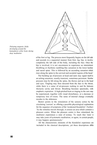 Pulsating magnetic fields
developing around the
hemispheres of the brain during
deep meditation
of the foot or leg. The process most frequently begins on the left side
and ascends in a sequential manner from foot, leg, hip, to involve
completely the left side of the body, including the face. Once the
hip is involved, it is not uncommon to experience an intermittent
throbbing or rhythmic rumbling-like sensation in the lower lumbar
and sacral spine. This is followed by an ascending sensation which
rises along the spine to the cervical and occipital regions of the head.'
The building up of pressure at head and neck may signal itself in
an aching sensation, usually transient, sometimes persistent. Similar
pressure may be felt along the spine, the thorax and up to the head
and eyes. Tingling may then descend from the face to the throat,
while there is a sense of air-pressure rushing to and fro between
thoractic cavity and throat. Breathing becomes spasmodic, with
emphatic expiration. A high-pitched hum or ringing in the ears may
be experienced, together with visual disturbance, or a decrease or
temporary loss of vision. The sense of internal change eventually
recedes to the abdomen.
Bentov points to the stimulation of the sensory cortex by the
circulating 'current' as offering a possible physiological explanation
for the sequence of symptoms of the 'awakened Kundalini'. Further:
'As the stimulus travels through, it crosses an area which contains a
pleasure centre. When the pleasure centre is thus stimulated, the
meditator experiences a state of ecstasy. To reach that 'state' it
may take years of systematic meditation, or again, in certain people,
it may happen spontaneously.'
All the characteristic elements of the Kundalini experience are
included in the classical descriptions, yet these descriptions differ
80
 