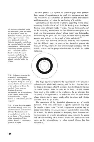 All levels are contained within
the Sahasrara: from the centre,
the Mahdbindu within the
Sahasrdra mandala, the sphere
of the superconscious ( Cit);
next, Rajabindu within the
Tatastha mandala, symbolizing
the empirical mind in the higher
consciousness (Chitta-akasa)
containing billions of galaxies;
next, Tamabindu (tama =
black) within the Maya
mandala, symbolizing the
phenomenal worlds (Bhuta-
akasa) encircled within the
Whole
Lao-Tzu's phrase, An aspirant of kundalini-yoga must penetrate
these stages of consciousness to reach the supraconscious level.
The realization of Mahabindu or Parabindu (the transcendental
Void) is possible only after the awakening of Kundalini.
Commenting on the system of chakras according to the famous
Nathayogi Goraknatha (C.AD 1120), Dr Kaviraj writes that beyond
this is a series of twenty voids. 'The ms. [Devata Acintyanatha and
the Sakti Avyakta] observes that the final liberation takes place in the
great void (paramasunya-sthana) above twenty-one brahmandas.
Transcending the great void the Yogin becomes eternally free from
'coming and going', i.e. the wheel of birth and death.'30
One should not, however, understand from the above statements
that the different stages or parts of the Kundalini process take
place, as it were, externally: they are intimately connected with the
broader system, and the progression is within the whole, i.e., within
Sahasrara.
XIII Vishnu reclining on the
primordial serpent-power,
Sesha or Ananta, symbolizing
the Supreme Being in a state of
cosmic slumber, the unconscious
or the underworld. From the
navel of Vishnu emerges
Brahma the creator,
encountering the negative forces
in the chaotic waters of the
dissolved cosmos. Kangra
School, c. 18th century, gouache
on paper
The Yoga Upanishad explains the organization of the chakras as
embracing the whole body starting with the feet: from the feet to
the knees is the region of earth element; from the knees to the anus,
the water element; from the anus to the heart, the fire element;
from heart to the middle of the eyebrows, the air element; from
the centre of the eyebrows to the top of the head, the ether element
where it is circular in shape, smoky-white in colour, and vibrating
with the letter Ha (= Sakti).
XIV Within the folds of Devi,
the Cosmic Energy, rests Siva,
the foundational Consciousness.
Devi (or Kundalini) is the
primordial power active in the
great drama of the awakening
of the unmanifested Siva.
Pahari School, c. 18th century,
gouache on paper
The symptoms of the Kundalini phenomena are of variable
duration. With some individuals a specific symptom may linger
for months or even years. The full symptomatic sequence may not
appear immediately obvious, or may not seem to follow connectedly.
As a result, the whole process has frequently been dismissed as a
psychosomatic or neurotic disturbance, and, owing to the general
lack of understanding of its nature, drastic and unnecessary treat-
ment, as for schizophrenia or other mental illness, has been
resorted to.
84
 