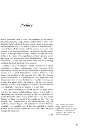 Preface
Human experience owes to Tantra the discovery and location of
the centres of psychic energy, chakras, in the subtle or astral body.
Kundalini Sakti, coiled and dormant cosmic energy, is at the same
time the supreme force in the human organism. Every individual is
a manifestation of that energy, and the universe around us is the
outcome of the same consciousness, ever revealing itself in various
modes. The passage of the awakened Kundalini through the various
chakras is the subject of a unique branch of tantric esoteric knowl-
edge whose goal is the merging of the Kundalini energy with cosmic
consciousness, so that one may realize one's real self, ultimately
unfolding the mysteries of the whole universe.
Kundalini-yoga is an experience of the actualization of human
potentialities. A deeper understanding of the awakening of this
cosmic energy can only be felt when one decides to become actively
involved in it. As Dr B. Bhattacharyya remarks: 'Whenever in the
future, man awakens to the necessity of psychic development,
spiritual advancement, or of stimulating his latent magical faculties,
all eyes must turn towards this branch of Sanskrit literature, and
to those few Yogins India still possesses, for the most minute,
thorough, accurate, easy and practical system of psychic exercises
ever conceived by man in any country or at any time.'
The Kundalini awakening or rebirth-process has been studied
both from the classical and clinical point of view. In this study, my
special thanks are due to Dr Lee Sannella, Chief of Clinical Services
of the Kundalini Clinic, whose permission to use the clinical
findings has been very useful. I am grateful to Dick Price and
Stanislav and Christina Grof of the Esalen Institute, Big Sur,
California, for providing me with opportunities to meet American
researchers on kundalini-yoga. I am also indebted to Madhu
Khanna for her several suggestions and to Pria Devi for going
through the manuscript.
A.M.
Naga-bandha. The psychic
energy symbolized by the
serpent-form retained by being
wound into a closed circuit'.
Rajasthan, 18th century, ink
and colour on paper
7
 