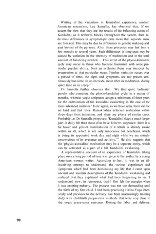 Writing of the variations in Kundalini experience, another
American researcher, Lee Sannella, has observed that, 'if we
accept the view that they are the results of the balancing action of
Kundalini as it removes blocks throughout the system, then in-
dividual differences in symptom-patterns mean that separate areas
are blocked. This may be due to differences in genetic make-up and
past history of the persons. Also, these processes may last from a
few months to several years. Such differences in time-span may be
caused by variation in the intensity of meditation and in the total
amount of balancing needed.... This arrest of the physio-kundalini
cycle may occur in those who become fascinated with some par-
ticular psychic ability. Such an exclusive focus may intercept the
progression at that particular stage. Further variation occurs over
a period of time; the signs and symptoms are not present con-
tinuously but come on at intervals, most often in meditation, during
quiet time or in sleep.'31
Dr Sannella further observes that: 'We find quite 'ordinary'
people who complete the physio-kundalini cycle in a matter of
months, whereas yogic scriptures assign a minimum of three years
for the culmination of full kundalini awakening in the case of the
most advanced initiates.' Here again, as we have seen, there can be
no hard and fast rules. Ramakrishna achieved realization within
three days from initiation, and there are plenty of similar cases.
Probably, as Dr Sannella proposes: 'Kundalini plays a much larger
part in daily life than most of us have hitherto supposed; there is a
far lower and gentler manifestation of it which is already awake
within us all, which is not only innocuous but beneficent, which
is doing its appointed work day and night while we are entirely
unconscious of its presence and activity.'32
He also suggests that
the 'physio-kundalini' mechanism may be a separate entity, which
can be activated as a part of a full Kundalini awakening.
A representative account of an experience of Kundalini taking
place over a long period of time was given to the author by a young
American woman writer. According to her, 'it was in an all-
involving attempt to understand the various experiences and
symptoms which had been dominating my life that I came upon
ancient and modern descriptions of the Kundalini awakening and
realized that they explained what had been happening to me. I
understand now, in retrospect, that I first felt the energies when
I was entering puberty. The process was not too demanding until
the birth of my first child. I had been practising Hatha Yoga inten-
sively and previous to the delivery had been unknowingly training
daily with childbirth preparation methods that were very close to
the yogic pranayama exercises. During the labor and delivery,
90
 