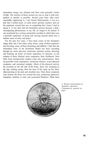 tremendous energy was released and there were powerful visions
of light. The reaction of those around me was to stop it with tran-
quilizers as quickly as possible. Several years later, after semi-
successfully suppressing it, I met Swami Muktananda; it was at a
time that I neither knew or cared about spiritual teachers and yet
the experience around him was so compelling that I knew I had to
pursue it. It was then that the Kundalini process became a daily,
encompassing phenomenon in my life, no longer to be denied. It
was accelerated by a serious automobile accident in which there was
a powerful experience of dying and moving beyond death into a
timeless sense of unity and peace.
'For the past five years, I have been aware of the Kundalini
energy daily and it has taken many forms, some of them expansive
and elevating, many of them disturbing and difficult. I feel that the
tremendous force of the Kundalini Shakti has been cascading
through my entire physical, emotional, spiritual system, detecting
and breaking up knots of stored experience or emotion; as the
contents of these blocked areas (sequences from childhood, from
birth, from transpersonal realms) come into consciousness, there
are powerful visual experiences, emotional releases, severe physical
symptoms, and existential insights. Much of the physical activity
has occurred on the left side of the body; there was cramping in
the legs, rushing energy from the base of the spine up the back,
often jamming in the neck and shoulder area. Once those symptoms
were cleared, the focus was around the eyes, producing oppressive
headaches, inability to read, and occasional blindness. Often there
A Western representation of
Kundalini experience.
Contemporary, gouache on
paper
91
 
