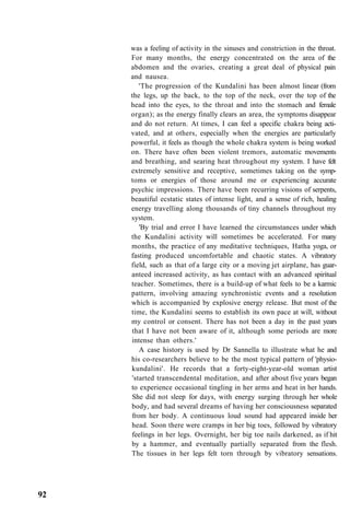 was a feeling of activity in the sinuses and constriction in the throat.
For many months, the energy concentrated on the area of the
abdomen and the ovaries, creating a great deal of physical pain
and nausea.
'The progression of the Kundalini has been almost linear (from
the legs, up the back, to the top of the neck, over the top of the
head into the eyes, to the throat and into the stomach and female
organ); as the energy finally clears an area, the symptoms disappear
and do not return. At times, I can feel a specific chakra being acti-
vated, and at others, especially when the energies are particularly
powerful, it feels as though the whole chakra system is being worked
on. There have often been violent tremors, automatic movements
and breathing, and searing heat throughout my system. I have felt
extremely sensitive and receptive, sometimes taking on the symp-
toms or energies of those around me or experiencing accurate
psychic impressions. There have been recurring visions of serpents,
beautiful ecstatic states of intense light, and a sense of rich, healing
energy travelling along thousands of tiny channels throughout my
system.
'By trial and error I have learned the circumstances under which
the Kundalini activity will sometimes be accelerated. For many
months, the practice of any meditative techniques, Hatha yoga, or
fasting produced uncomfortable and chaotic states. A vibratory
field, such as that of a large city or a moving jet airplane, has guar-
anteed increased activity, as has contact with an advanced spiritual
teacher. Sometimes, there is a build-up of what feels to be a karmic
pattern, involving amazing synchronistic events and a resolution
which is accompanied by explosive energy release. But most of the
time, the Kundalini seems to establish its own pace at will, without
my control or consent. There has not been a day in the past years
that I have not been aware of it, although some periods are more
intense than others.'
A case history is used by Dr Sannella to illustrate what he and
his co-researchers believe to be the most typical pattern of 'physio-
kundalini'. He records that a forty-eight-year-old woman artist
'started transcendental meditation, and after about five years began
to experience occasional tingling in her arms and heat in her hands.
She did not sleep for days, with energy surging through her whole
body, and had several dreams of having her consciousness separated
from her body. A continuous loud sound had appeared inside her
head. Soon there were cramps in her big toes, followed by vibratory
feelings in her legs. Overnight, her big toe nails darkened, as if hit
by a hammer, and eventually partially separated from the flesh.
The tissues in her legs felt torn through by vibratory sensations.
92
 