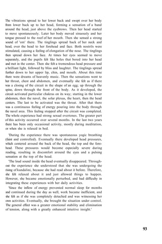 The vibrations spread to her lower back and swept over her body
from lower back up to her head, forming a sensation of a band
around the head, just above the eyebrows. Then her head started
to move spontaneously. Later her body moved sinuously and her
tongue pressed to the roof of her mouth. Then she sensed a strong
sound of 'om' there. The tinglings spread back of her neck and
head, over the head to her forehead and face. Both nostrils were
stimulated, causing a feeling of elongation of the nose. The tinglings
then spread down her face. At times her eyes seemed to move
separately, and the pupils felt like holes that bored into her head
and met in the center. Then she felt a tremendous head pressure and
a brilliant light, followed by bliss and laughter. The tinglings spread
further down to her upper lip, chin, and mouth. About this time
there were dreams of heavenly music. Then the sensations went to
her throat, chest and abdomen, and eventually she felt as if there
was a closing of the circuit in the shape of an egg; up through the
spine, down through the front of the body. As it developed, the
circuit activated particular chakras on its way; starting in the lower
abdomen, then the navel, the solar plexus, the heart, then the head
centers. The last to be activated was the throat. After that there
was a continuous feeling of energy pouring into the body through
the navel area. This feeling stopped after the circuit was completed.
The whole experience had strong sexual overtones. The greater part
of this activity occurred over several months. In the last two years
there has been only occasional activity, mostly during meditation,
or when she is relaxed in bed.
'During the experience there was spontaneous yogic breathing
(faint and controlled). Eventually there developed head pressures,
which centered around the back of the head, the top and the fore-
head. These pressures would become especially severe during
reading, resulting in discomfort around the eyes and a pulsing
sensation at the top of the head.
'The loud sound inside the head eventually disappeared. Through-
out the experience she understood that she was undergoing the
rising of kundalini, because she had read about it before. Therefore,
she felt relaxed about it and just allowed things to happen.
However, she became emotionally perturbed, and had difficulty in
integrating these experiences with her daily activities.
'Since the inflow of energy prevented normal sleep for months
and continued during the day as well, work became inefficient, and
she felt as if she was completely detached and was witnessing her
own activities. Eventually, she brought the situation under control.
The general effect was a greater emotional stability and elimination
of tension, along with a greatly enhanced intuitive insight.'
93
 