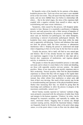 Dr Sannella writes of the benefits for his patients of the physio-
kundalini process that: 'Each one of our own cases is now successful
on his or her own terms. They all report that they handle stress more
easily, and are more fulfilled than ever before in relationships with
others.... But in the initial stages, the stress of the experience itself,
coupled with a negative attitude from oneself or others, may be
overwhelming and cause severe imbalance....'
'Symptoms, when caused by this process, will disappear sponta-
neously in time. Because it is essentially a purificatory or balancing
process, and each person has only a finite amount of impurities of
the sort removed by kundalini, the process is self-limiting. Disturb-
ances seen are therefore not pathological, but rather therapeutic,
constituting a removal of potentially pathological elements. The
kundalini force arises spontaneously from deep within the mind,
and is apparently self-directing. Tension and imbalance thus result,
not from the process itself, but from conscious or subconscious
interference with it. Helping the person to understand and accept
what is happening to him or to her may be the best that we can do.
'Usually the process, left to itself, will find its own natural pace
and balance. But if it has already become too rapid and violent,
our experience suggests it may be advisable to take steps such as
heavier diet, suspension of meditations, and vigorous physical
activity, to moderate its course.
'The people in whom the physio-kundalini process is most easily
activated, and in whom it is most likely to be violent and disturbing,
are those with especially sensitive nervous systems - the natural
psychics. Many of our cases had some psychic experience prior to
their awakening. Natural psychics often find the physio-kundalini
experience so intense that they will not engage in the regular classi-
cal meditation methods that usually further the kundalini process;
instead, they either refrain from meditation or adopt some mild
form of their own devising. But much of their anxiety may be due
to misunderstanding and ignorance of the physio-kundalini process.
Rather than increasing their fear, we should be giving them the
knowledge and confidence to allow the process to progress at the
maximum comfortable, natural rate.'33
David Tansley recently reported on 'radionic' methods of diag-
nosis primarily concerned with the utilization of subtle force fields
and energies in the human organism. 'Chakras', he writes, 'can be
damaged by traumatic accidents, and especially by sudden, dra-
matic, emotional shocks. Nagging fears or anxiety can, through
constant wearing activity, disturb the functional balance. Chakras
are frequently found to be blocked, either at the point where energy
enters, or at the point where it exits to flow into the etheric body.
94
 