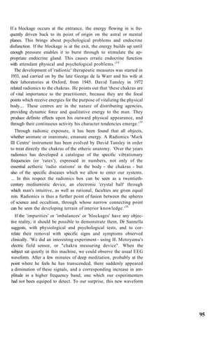 If a blockage occurs at the entrance, the energy flowing in is fre-
quently driven back to its point of origin on the astral or mental
planes. This brings about psychological problems and endocrine
disfunction. If the blockage is at the exit, the energy builds up until
enough pressure enables it to burst through to stimulate the ap-
propriate endocrine gland. This causes erratic endocrine function
with attendant physical and psychological problems.'34
The development of 'radionic' therapeutic measures was started in
1933, and carried on by the late George de la Warr and his wife at
their laboratories at Oxford, from 1945. David Tansley in 1972
related radionics to the chakras. He points out that 'these chakras are
of vital importance to the practitioner, because they are the focal
points which receive energies for the purpose of vitalizing the physical
body.... These centres are in the nature of distributing agencies,
providing dynamic force and qualitative energy to the man. They
produce definite effects upon his outward physical appearance, and
through their continuous activity his character tendencies emerge.'35
Through radionic exposure, it has been found that all objects,
whether animate or inanimate, emanate energy. A Radionics 'Mark
III Centre' instrument has been evolved by David Tansley in order
to treat directly the chakras of the etheric anatomy. 'Over the years
radionics has developed a catalogue of the specific vibrationary
frequencies (or 'rates'), expressed in numbers, not only of the
essential aetheric 'radio stations' in the body - the chakras - but
also of the specific diseases which we allow to enter our systems.
... In this respect the radionics box can be seen as a twentieth-
century mediumistic device, an electronic 'crystal ball' through
which man's intuitive, as well as rational, faculties are given equal
rein. Radionics is thus a further point of fusion between the spheres
of science and occultism, through whose narrow connecting point
can be seen the developing terrain of interior knowledge.'36
If the 'impurities' or 'imbalances' or 'blockages' have any objec-
tive reality, it should be possible to demonstrate them, Dr Sannella
suggests, with physiological and psychological tests, and to cor-
relate their removal with specific signs and symptoms observed
clinically. 'We did an interesting experiment - using H. Motoyama's
electric field sensor, or "chakra measuring device". When the
subject sat quietly in this machine, we could observe the usual EEG
waveform. After a few minutes of deep meditation, probably at the
point where he feels he has transcended, there suddenly appeared
a diminution of these signals, and a corresponding increase in am-
plitude in a higher frequency band, one which our experimenters
had not been equiped to detect. To our surprise, this new waveform
95
 