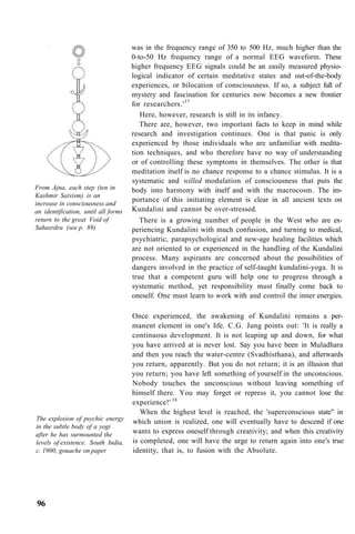 From Ajna, each step (ten in
Kashmir Saivism) is an
increase in consciousness and
an identification, until all forms
return to the great Void of
Sahasrdra (see p. 89)
was in the frequency range of 350 to 500 Hz, much higher than the
0-to-50 Hz frequency range of a normal EEG waveform. These
higher frequency EEG signals could be an easily measured physio-
logical indicator of certain meditative states and out-of-the-body
experiences, or bilocation of consciousness. If so, a subject full of
mystery and fascination for centuries now becomes a new frontier
for researchers.'37
Here, however, research is still in its infancy.
There are, however, two important facts to keep in mind while
research and investigation continues. One is that panic is only
experienced by those individuals who are unfamiliar with medita-
tion techniques, and who therefore have no way of understanding
or of controlling these symptoms in themselves. The other is that
meditation itself is no chance response to a chance stimulus. It is a
systematic and willed modulation of consciousness that puts the
body into harmony with itself and with the macrocosm. The im-
portance of this initiating element is clear in all ancient texts on
Kundalini and cannot be over-stressed.
There is a growing number of people in the West who are ex-
periencing Kundalini with much confusion, and turning to medical,
psychiatric, parapsychological and new-age healing facilities which
are not oriented to or experienced in the handling of the Kundalini
process. Many aspirants are concerned about the possibilities of
dangers involved in the practice of self-taught kundalini-yoga. It is
true that a competent guru will help one to progress through a
systematic method, yet responsibility must finally come back to
oneself. One must learn to work with and control the inner energies.
The explosion of psychic energy
in the subtle body of a yogi
after he has surmounted the
levels of existence. South India,
c. 1900, gouache on paper
Once experienced, the awakening of Kundalini remains a per-
manent element in one's life. C.G. Jung points out: 'It is really a
continuous development. It is not leaping up and down, for what
you have arrived at is never lost. Say you have been in Muladhara
and then you reach the water-centre (Svadhisthana), and afterwards
you return, apparently. But you do not return; it is an illusion that
you return; you have left something of yourself in the unconscious.
Nobody touches the unconscious without leaving something of
himself there. You may forget or repress it, you cannot lose the
experience!' 38
When the highest level is reached, the 'superconscious state" in
which union is realized, one will eventually have to descend if one
wants to express oneself through creativity; and when this creativity
is completed, one will have the urge to return again into one's true
identity, that is, to fusion with the Absolute.
96
 