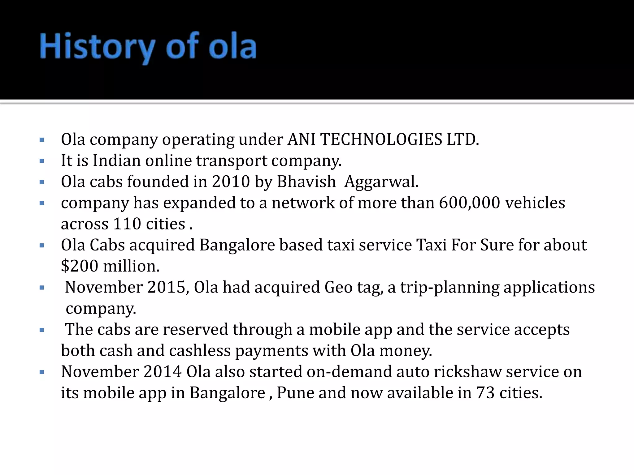  Ola company operating under ANI TECHNOLOGIES LTD.
It is Indian online transport company.
Ola cabs founded in 2010 by Bhavish Aggarwal.
company has expanded to a network of more than 600,000 vehicles
across 110 cities .
Ola Cabs acquired Bangalore based taxi service Taxi For Sure for about
$200 million.
November 2015, Ola had acquired Geo tag, a trip-planning applications
company.
The cabs are reserved through a mobile app and the service accepts
both cash and cashless payments with Ola money.
November 2014 Ola also started on-demand auto rickshaw service on
its mobile app in Bangalore , Pune and now available in 73 cities.