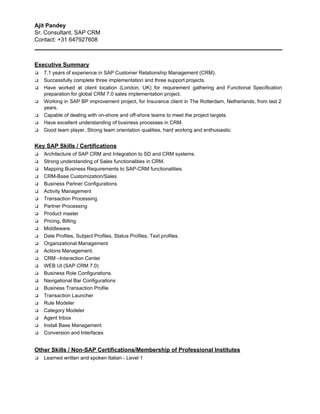Ajit Pandey 
Sr. Consultant, SAP CRM 
Contact: +31 647927608 
_______________________________________________________________________________ 
 
Executive Summary 
❑ 7.1 years of experience in SAP Customer Relationship Management (CRM). 
❑ Successfully complete three implementation and three support projects.  
❑ Have worked at client location (London, UK) for requirement gathering and Functional Specification                         
preparation for global CRM 7.0 sales implementation project. 
❑ Working in SAP BP improvement project, for Insurance client in The Rotterdam, Netherlands, from last 2                               
years. 
❑ Capable of dealing with on­shore and off­shore teams to meet the project targets. 
❑ Have excellent understanding of business processes in CRM. 
❑ Good team player, Strong team orientation qualities, hard working and enthusiastic 
 
Key SAP Skills / Certifications 
❑ Architecture of SAP CRM and Integration to SD and CRM systems. 
❑ Strong understanding of Sales functionalities in CRM. 
❑ Mapping​ ​ Business Requirements to SAP­CRM functionalities. 
❑ CRM­Base Customization/Sales 
❑ Business Partner Configurations 
❑ Activity Management 
❑ Transaction Processing 
❑ Partner Processing 
❑ Product master 
❑ Pricing, Billing 
❑ Middleware. 
❑ Date Profiles, Subject Profiles, Status Profiles, Text profiles. 
❑ Organizational Management  
❑ Actions Management. 
❑ CRM –Interaction Center 
❑ WEB UI (SAP CRM 7.0) 
❑ Business Role Configurations. 
❑ Navigational Bar Configurations  
❑ Business Transaction Profile 
❑ Transaction Launcher 
❑ Rule Modeler 
❑ Category Modeler 
❑ Agent Inbox 
❑ Install Base Management 
❑ Conversion and Interfaces 
 
Other Skills / Non­SAP Certifications/Membership of Professional Institutes 
❑ Learned written and spoken Italian ­ Level 1 
 
 
 
 