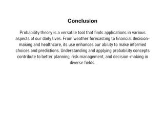 Conclusion
Probability theory is a versatile tool that finds applications in various
aspects of our daily lives. From weather forecasting to financial decision-
making and healthcare, its use enhances our ability to make informed
choices and predictions. Understanding and applying probability concepts
contribute to better planning, risk management, and decision-making in
diverse fields.
 