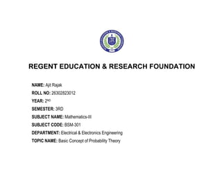 REGENT EDUCATION & RESEARCH FOUNDATION
NAME: Ajit Rajak
ROLL NO: 26302823012
YEAR: 2ND
SEMESTER: 3RD
SUBJECT NAME: Mathematics-III
SUBJECT CODE: BSM-301
DEPARTMENT: Electrical & Electronics Engineering
TOPIC NAME: Basic Concept of Probability Theory
 