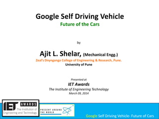Google Self Driving Vehicle
Future of the Cars

by

Ajit L. Shelar, (Mechanical Engg.)
Zeal’s Dnynganga College of Engineering & Research, Pune.
University of Pune

Presented at

IET Awards
The Institute of Engineering Technology
March 09, 2014

Google Self Driving Vehicle- Future of Cars

 