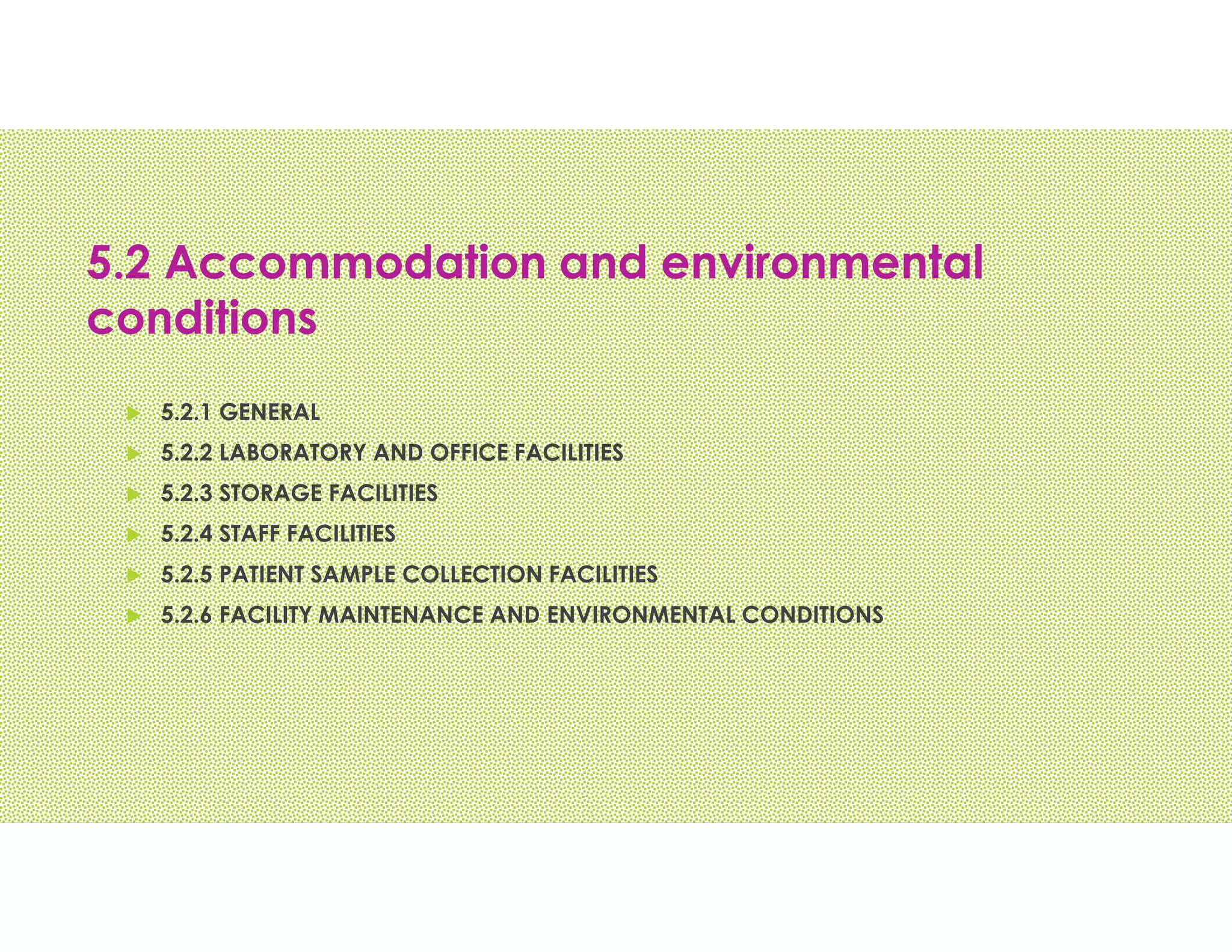 5.2 Accommodation and environmental
conditions
 5.2.1 GENERAL
 5.2.2 LABORATORY AND OFFICE FACILITIES
 5.2.3 STORAGE FACILITIES
 5.2.4 STAFF FACILITIES
 5.2.5 PATIENT SAMPLE COLLECTION FACILITIES
 5.2.6 FACILITY MAINTENANCE AND ENVIRONMENTAL CONDITIONS
 