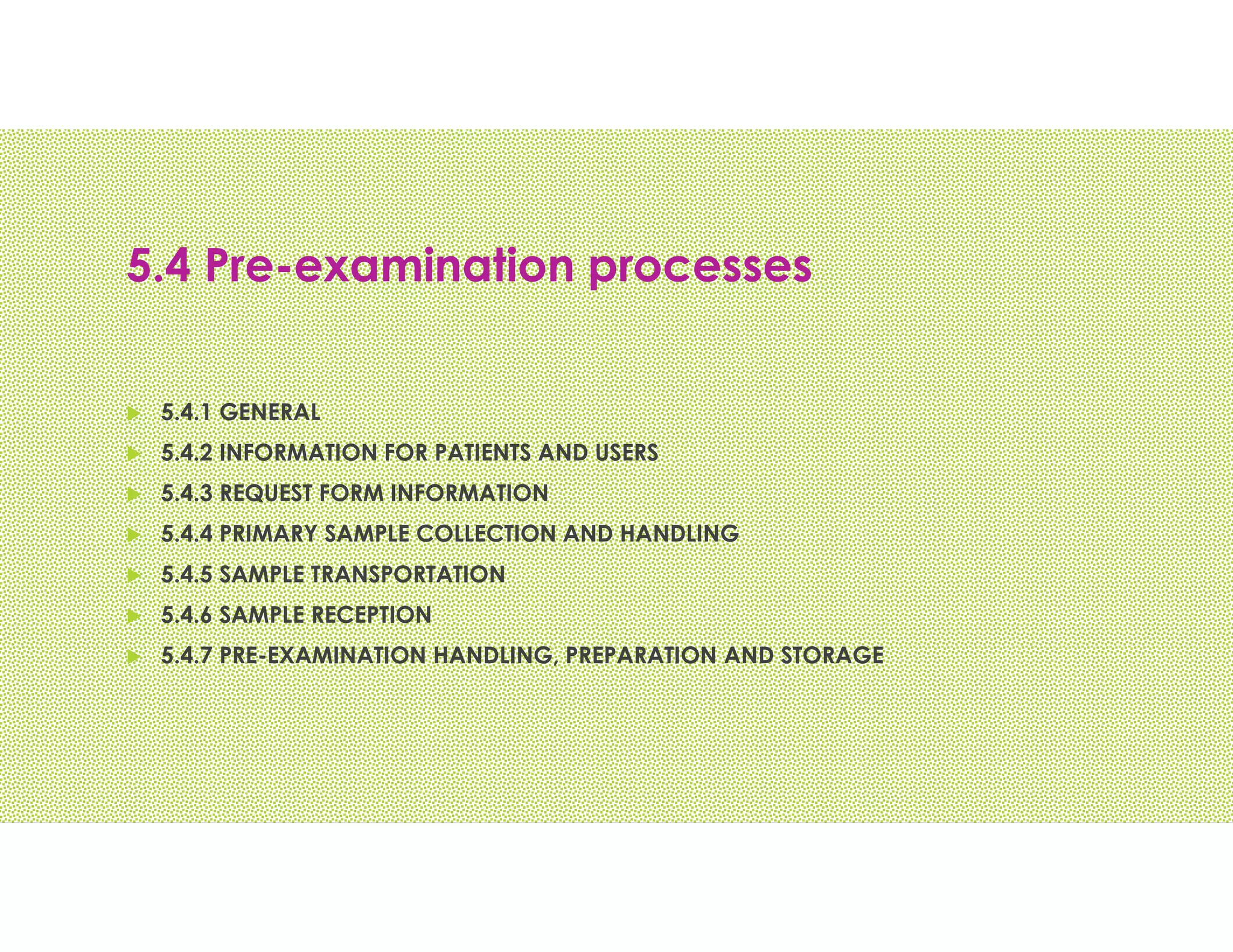 5.4 Pre-examination processes
 5.4.1 GENERAL
 5.4.2 INFORMATION FOR PATIENTS AND USERS
 5.4.3 REQUEST FORM INFORMATION
 5.4.4 PRIMARY SAMPLE COLLECTION AND HANDLING
 5.4.5 SAMPLE TRANSPORTATION
 5.4.6 SAMPLE RECEPTION
 5.4.7 PRE-EXAMINATION HANDLING, PREPARATION AND STORAGE
 