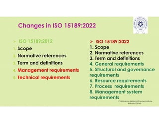 Changes in ISO 15189:2022
 ISO 15189:2012
1. Scope
2. Normative references
3. Term and definitions
4. Management requirements
5. Technical requirements
 ISO 15189:2022
1. Scope
2. Normative references
3. Term and definitions
4. General requirements
5. Structural and governance
requirements
6. Resource requirements
7. Process requirements
8. Management system
requirements
Chittaranjan National Cancer Institute
Kolkata 700160
 