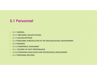 5.1 Personnel
 5.1.1 GENERAL
 5.1.2 PERSONNEL QUALIFICATIONS
 5.1.3 JOB DESCRIPTIONS
 5.1.4 PERSONNEL INTRODUCTION TO THE ORGANIZATIONAL ENVIRONMENT
 5.1.5 TRAINING
 5.1.6 COMPETENCE ASSESSMENT
 5.1.7 REVIEWS OF STAFF PERFORMANCE
 5.1.8 CONTINUING EDUCATION AND PROFESSIONAL DEVELOPMENT
 5.1.9 PERSONNEL RECORDS
 