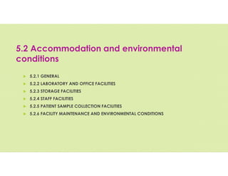 5.2 Accommodation and environmental
conditions
 5.2.1 GENERAL
 5.2.2 LABORATORY AND OFFICE FACILITIES
 5.2.3 STORAGE FACILITIES
 5.2.4 STAFF FACILITIES
 5.2.5 PATIENT SAMPLE COLLECTION FACILITIES
 5.2.6 FACILITY MAINTENANCE AND ENVIRONMENTAL CONDITIONS
 