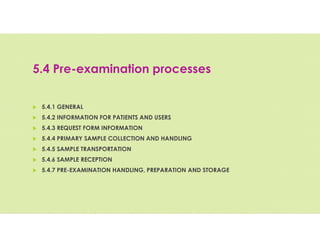 5.4 Pre-examination processes
 5.4.1 GENERAL
 5.4.2 INFORMATION FOR PATIENTS AND USERS
 5.4.3 REQUEST FORM INFORMATION
 5.4.4 PRIMARY SAMPLE COLLECTION AND HANDLING
 5.4.5 SAMPLE TRANSPORTATION
 5.4.6 SAMPLE RECEPTION
 5.4.7 PRE-EXAMINATION HANDLING, PREPARATION AND STORAGE
 