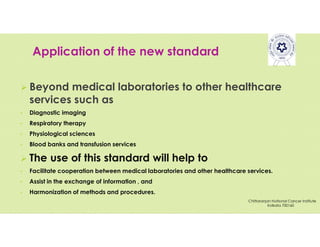Application of the new standard
 Beyond medical laboratories to other healthcare
services such as
• Diagnostic imaging
• Respiratory therapy
• Physiological sciences
• Blood banks and transfusion services
 The use of this standard will help to
• Facilitate cooperation between medical laboratories and other healthcare services.
• Assist in the exchange of information , and
• Harmonization of methods and procedures.
Chittaranjan National Cancer Institute
Kolkata 700160
 