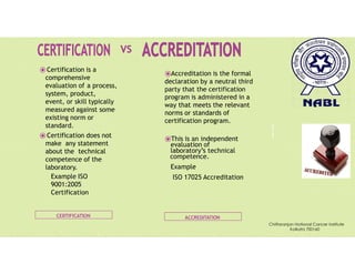 Pravin
Mali
CERTIFICATION ACCREDITATION
⦿Certification is a
comprehensive
evaluation of a process,
system, product,
event, or skill typically
measured against some
existing norm or
standard.
⦿Certification does not
make any statement
about the technical
competence of the
laboratory.
Example ISO
9001:2005
Certification
⦿Accreditation is the formal
declaration by a neutral third
party that the certification
program is administered in a
way that meets the relevant
norms or standards of
certification program.
⦿This is an independent
evaluation of
laboratory’s technical
competence.
Example
ISO 17025 Accreditation
Chittaranjan National Cancer Institute
Kolkata 700160
 