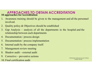 APPROACHES TO OBTAIN ACCREDITATION
10 approaches forAccreditation
1. Awareness training should be given to the management and all the personnel
involved.
2. Quality policy & Objectives should be established
3. Gap Analysis – analysis of all the departments in the hospital and the
relationship between each departments
4. Documentation / process design
5. Documentation / process implementation
6. Internal audit by the company itself.
7. Management review meeting
8. Shadow audit – external audit
9. Corrective – preventive actions
10. Final certification audit
Chittaranjan National Cancer Institute
Kolkata 700160
 