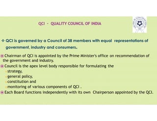 Pravin
Mali
 QCI is governed by a Council of 38 members with equal representations of
government, industry and consumers.
⦿Chairman of QCI is appointed by the Prime Minister's office on recommendation of
the government and industry.
⦿Council is the apex level body responsible for formulating the
strategy,
general policy,
constitution and
monitoring of various components of QCI .
⦿Each Board functions independently with its own Chairperson appointed by the QCI.
 