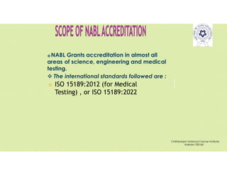 Pravin
Mali
⦿NABL Grants accreditation in almost all
areas of science, engineering and medical
testing.
 The international standards followed are :
 ISO 15189:2012 (for Medical
Testing) , or ISO 15189:2022
Chittaranjan National Cancer Institute
Kolkata 700160
 