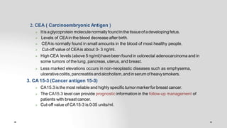 2. CEA ( Carcinoembryonic Antigen )
 Itisaglycoprotein moleculenormallyfoundin thetissueofa developing fetus.
 Levels of CEAin the blood decrease after birth.
 CEAis normally found in small amounts in the blood of most healthy people.
 Cut-off value of CEAis about 0- 3 ng/ml.
 High CEA levels (above 5 ng/ml) have been found in colorectal adenocarcinoma and in
some tumors of the lung, pancreas, uterus, and breast.
 Less marked elevations occurs in non-neoplastic diseases such as emphysema,
ulcerativecolitis,pancreatitisandalcoholism,andinserumofheavysmokers.
3. CA 15-3 (Cancer antigen 15-3)
 CA15.3 is the most reliable and highly specific tumor marker for breast cancer.
 The CA15.3 level can provide prognostic information in the follow-up management of
patients with breast cancer.
 Cut-off value of CA15-3 is 0-35 units/ml.
 