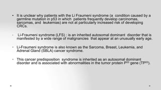 • It is unclear why patients with the Li Fraumeni syndrome (a condition caused by a
germline mutation in p53 in which patients frequently develop carcinomas,
sarcomas, and leukemias) are not at particularly increased risk of developing
CRCs.
• Li-Fraumeni syndrome (LFS) : is an inherited autosomal dominant disorder that is
manifested by a wide range of malignancies that appear at an unusually early age.
• Li-Fraumeni syndrome is also known as the Sarcoma, Breast, Leukemia, and
Adrenal Gland (SBLA) cancer syndrome.
• This cancer predisposition syndrome is inherited as an autosomal dominant
disorder and is associated with abnormalities in the tumor protein P53 gene (TP53).
 