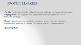 PROTEIN MARKERS
1.Ferritin- Ferritin is a marker for Hodgkin lymphoma, leukemia, liver, lung and breast cancer.
2.Thyroglobulin- It is a useful marker for detection of differentiated thyroid cancer
(Follicular & papillary).
3.Paraproteins(M-protein Immunoglobulin- Bence-Jones protein) - is a free monoclonal
immunoglobulin light chain in the urine it is a reliable marker for multiple myeloma
4.β2 microglobulin
 