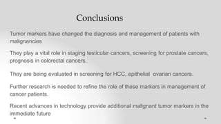 Conclusions
Tumor markers have changed the diagnosis and management of patients with
malignancies
They play a vital role in staging testicular cancers, screening for prostate cancers,
prognosis in colorectal cancers.
They are being evaluated in screening for HCC, epithelial ovarian cancers.
Further research is needed to refine the role of these markers in management of
cancer patients.
Recent advances in technology provide additional malignant tumor markers in the
immediate future
 