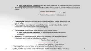 1. Have high disease sensitivity i.e.it should be positive in all patients with particular cancer.
 Sensitivity of any tumor marker refers to the number of true positives, and it could be calculated as
follows:
• Number of true positives
X 100
• Number of true positives + False negatives
 True positive isa malignant case which gives an elevated marker level above the
cut- off value.
 False negative is a malignant case which gives a normal value for the marker
where as it is proved malignant histopathologically.
 Cut-off value is the highest value obtained by the normal control.
2. Have high disease specificity i.e. it should be negative in all normal
population.
 Specificity of any tumor marker refers to the number of true negatives (normal
individuals), and it could be calculated as follows:
• Number of true negatives
X 100
• Number of true negatives + False positives
True negative is a normal case which gives a normal value for the marker.
False positive is a normal case with elevated marker level abovethe cut-off value.
 