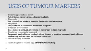 USES OF TUMOUR MARKERS
o Screening populations at risk
Not all tumor markers are good screening tools
o Diagnosis
Use results from markers, imaging, risk factors, and symptoms
o Prognosis
Concentration of the marker determines prognosis
o Detection of recurrence
Once tumor is removed, elevations of marker can indicate regrowth
o Monitoring response to treatment
Decreased levels of tumor marker indicate therapy is working, increased levels of tumor
marker may indicate need for a change to therapy
o Clinical staging of cancer
o Estimating tumor volume (eg . CHOREOCARCINOMA )
 