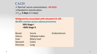 CA125
‘Normal’ serum concentration: <35 kU/L
Elevated in menstruation
T1/2: 5 days (1-5 days)
Malignancies associated with elevated CA 125
80-85% ovarian serous adenocarcinomas
50% Stage I
>90% Stage II
Endometrium
Breast
Uterus
Liver
Stomach
Pancreas
Cervix
Fallopian tubes
Biliary tract
Colon
Lung
 