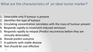 1. Detectable only if tumour is present
2. Identifies the type of tumour
3. Circulating concentration correlates with the mass of tumour present
4. Responds rapidly to treatment-induced remission
5. Responds rapidly to relapse (Predict recurrences before they are
clinically detectable)
6. Should predict outcome
7. In patients with stable disease
8. Test should be cost effective
What are the characteristics of an ideal tumor marker?
 
