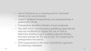 • Use of CEA level as a screening test for colorectal
cancer is not recommended
• Useful if obtained preoperatively and postoperatively in
patient with CR Ca
• Preoperative elevation indicator of poor prognosis
• The 2007 ASCO clinical practice guidelines state that the
data are insufficient to support the use of CEA to
determine whether to give a patient adjuvant therapy ,
that data stronger for the use of CEA for monitoring for
postoperative recurrence
• CEA measurement is the most cost-effective approach
for detecting metastasis.
 
