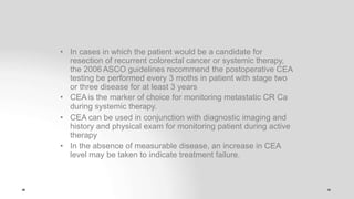 • In cases in which the patient would be a candidate for
resection of recurrent colorectal cancer or systemic therapy,
the 2006 ASCO guidelines recommend the postoperative CEA
testing be performed every 3 moths in patient with stage two
or three disease for at least 3 years
• CEA is the marker of choice for monitoring metastatic CR Ca
during systemic therapy.
• CEA can be used in conjunction with diagnostic imaging and
history and physical exam for monitoring patient during active
therapy
• In the absence of measurable disease, an increase in CEA
level may be taken to indicate treatment failure.
 