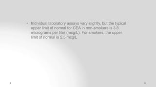 • Individual laboratory assays vary slightly, but the typical
upper limit of normal for CEA in non-smokers is 3.8
micrograms per liter (mcg/L). For smokers, the upper
limit of normal is 5.5 mcg/L
 