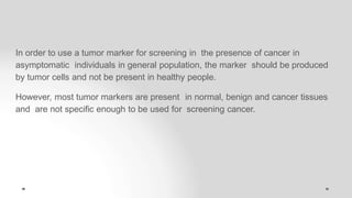 In order to use a tumor marker for screening in the presence of cancer in
asymptomatic individuals in general population, the marker should be produced
by tumor cells and not be present in healthy people.
However, most tumor markers are present in normal, benign and cancer tissues
and are not specific enough to be used for screening cancer.
 
