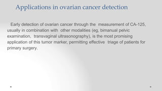 Applications in ovarian cancer detection
Early detection of ovarian cancer through the measurement of CA-125,
usually in combination with other modalities (eg, bimanual pelvic
examination, transvaginal ultrasonography), is the most promising
application of this tumor marker, permitting effective triage of patients for
primary surgery.
 
