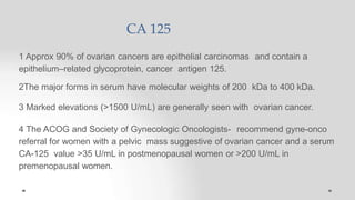 CA 125
1 Approx 90% of ovarian cancers are epithelial carcinomas and contain a
epithelium–related glycoprotein, cancer antigen 125.
2The major forms in serum have molecular weights of 200 kDa to 400 kDa.
3 Marked elevations (>1500 U/mL) are generally seen with ovarian cancer.
4 The ACOG and Society of Gynecologic Oncologists- recommend gyne-onco
referral for women with a pelvic mass suggestive of ovarian cancer and a serum
CA-125 value >35 U/mL in postmenopausal women or >200 U/mL in
premenopausal women.
 