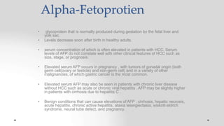 Alpha-Fetoprotien
• glycoprotein that is normally produced during gestation by the fetal liver and
yolk sac.
• Levels decrease soon after birth in healthy adults.
• serum concentration of which is often elevated in patients with HCC. Serum
levels of AFP do not correlate well with other clinical features of HCC such as
size, stage, or prognosis.
• Elevated serum AFP occurs in pregnancy , with tumors of gonadal origin (both
germ cell(ovary or testicle) and non-germ cell) and in a variety of other
malignancies, of which gastric cancer is the most common.
• Elevated serum AFP may also be seen in patients with chronic liver disease
without HCC such as acute or chronic viral hepatitis . AFP may be slightly higher
in patients with cirrhosis due to hepatitis C .
• Benign conditions that can cause elevations of AFP : cirrhosis, hepatic necrosis,
acute hepatitis, chronic active hepatitis, ataxia telangiectasia, wiskott-aldrich
syndrome, neural tube defect, and pregnancy.
 