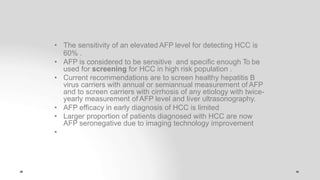• The sensitivity of an elevated AFP level for detecting HCC is
60% .
• AFP is considered to be sensitive and specific enough To be
used for screening for HCC in high risk population .
• Current recommendations are to screen healthy hepatitis B
virus carriers with annual or semiannual measurement of AFP
and to screen carriers with cirrhosis of any etiology with twice-
yearly measurement of AFP level and liver ultrasonography.
• AFP efficacy in early diagnosis of HCC is limited
• Larger proportion of patients diagnosed with HCC are now
AFP seronegative due to imaging technology improvement
•
 