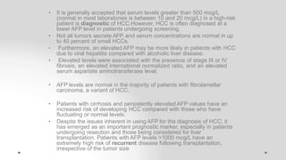 • It is generally accepted that serum levels greater than 500 mcg/L
(normal in most laboratories is between 10 and 20 mcg/L) in a high-risk
patient is diagnostic of HCC.However, HCC is often diagnosed at a
lower AFP level in patients undergoing screening.
• Not all tumors secrete AFP, and serum concentrations are normal in up
to 40 percent of small HCCs.
• Furthermore, an elevated AFP may be more likely in patients with HCC
due to viral hepatitis compared with alcoholic liver disease.
• Elevated levels were associated with the presence of stage III or IV
fibrosis, an elevated international normalized ratio, and an elevated
serum aspartate aminotransferase level.
• AFP levels are normal in the majority of patients with fibrolamellar
carcinoma, a variant of HCC.
• Patients with cirrhosis and persistently elevated AFP values have an
increased risk of developing HCC compared with those who have
fluctuating or normal levels.
• Despite the issues inherent in using AFP for the diagnosis of HCC, it
has emerged as an important prognostic marker, especially in patients
undergoing resection and those being considered for liver
transplantation. Patients with AFP levels >1000 mcg/L have an
extremely high risk of recurrent disease following transplantation,
irrespective of the tumor size
 